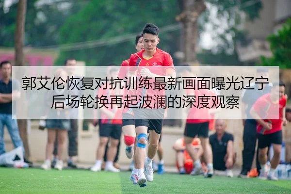 郭艾伦恢复对抗训练最新画面曝光辽宁后场轮换再起波澜的深度观察