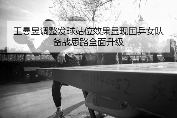 王曼昱调整发球站位效果显现国乒女队备战思路全面升级