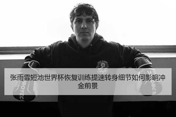 张雨霏短池世界杯恢复训练提速转身细节如何影响冲金前景
