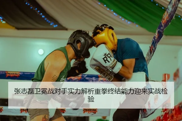 张志磊卫冕战对手实力解析重拳终结能力迎来实战检验