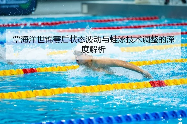 覃海洋世锦赛后状态波动与蛙泳技术调整的深度解析