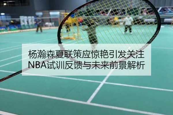 杨瀚森夏联策应惊艳引发关注 NBA试训反馈与未来前景解析