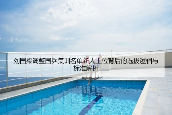 刘国梁调整国乒集训名单新人上位背后的选拔逻辑与标准解析